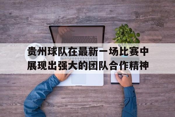 贵州球队在最新一场比赛中展现出强大的团队合作精神