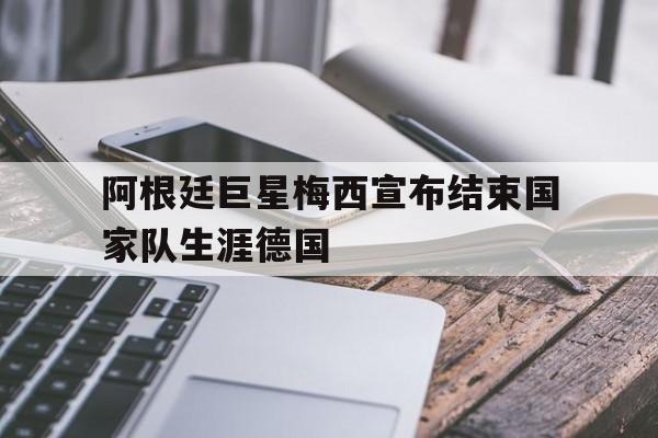 包含阿根廷巨星梅西宣布结束国家队生涯德国的词条 包含阿根廷巨星梅西宣布结束国家队生涯德国的词条